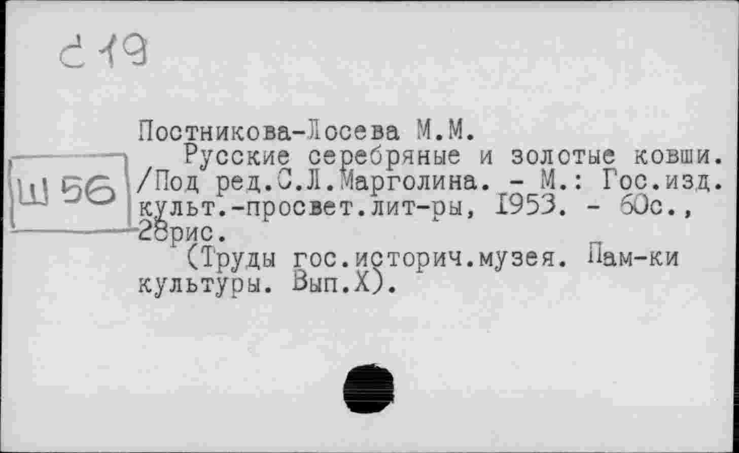 ﻿Постникова-Лосева М.М.
Русские серебряные и золотые ковши. /Пол, ред.С.Л.Марголина. - М.: Гос.изд. культ.-просвет.лит-ры, 1953. - 60с., 28рис.
(Труды гос.истории.музея. Лам-ки культуры. Вып.Х).